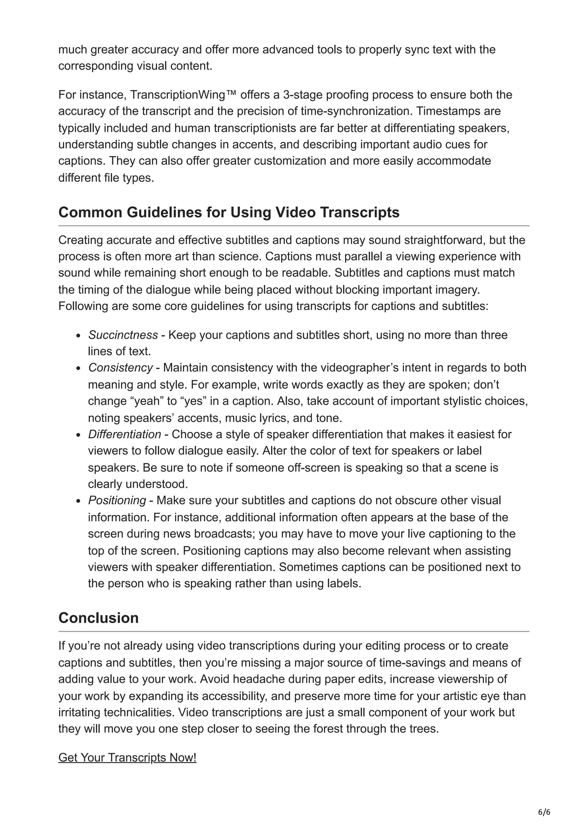 6/6
much greater accuracy and offer more advanced tools to properly sync text with the
corresponding visual content.
For instance, TranscriptionWing™ offers a 3-stage proofing process to ensure both the
accuracy of the transcript and the precision of time-synchronization. Timestamps are
typically included and human transcriptionists are far better at differentiating speakers,
understanding subtle changes in accents, and describing important audio cues for
captions. They can also offer greater customization and more easily accommodate
different file types.
Common Guidelines for Using Video Transcripts
Creating accurate and effective subtitles and captions may sound straightforward, but the
process is often more art than science. Captions must parallel a viewing experience with
sound while remaining short enough to be readable. Subtitles and captions must match
the timing of the dialogue while being placed without blocking important imagery.
Following are some core guidelines for using transcripts for captions and subtitles:
Succinctness - Keep your captions and subtitles short, using no more than three
lines of text.
Consistency - Maintain consistency with the videographer’s intent in regards to both
meaning and style. For example, write words exactly as they are spoken; don’t
change “yeah” to “yes” in a caption. Also, take account of important stylistic choices,
noting speakers’ accents, music lyrics, and tone.
Differentiation - Choose a style of speaker differentiation that makes it easiest for
viewers to follow dialogue easily. Alter the color of text for speakers or label
speakers. Be sure to note if someone off-screen is speaking so that a scene is
clearly understood.
Positioning - Make sure your subtitles and captions do not obscure other visual
information. For instance, additional information often appears at the base of the
screen during news broadcasts; you may have to move your live captioning to the
top of the screen. Positioning captions may also become relevant when assisting
viewers with speaker differentiation. Sometimes captions can be positioned next to
the person who is speaking rather than using labels.
Conclusion
If you’re not already using video transcriptions during your editing process or to create
captions and subtitles, then you’re missing a major source of time-savings and means of
adding value to your work. Avoid headache during paper edits, increase viewership of
your work by expanding its accessibility, and preserve more time for your artistic eye than
irritating technicalities. Video transcriptions are just a small component of your work but
they will move you one step closer to seeing the forest through the trees.
Get Your Transcripts Now!
 