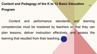 Content and Pedagogy of the K to 12 Basic Education
Program
Content and performance standards and learning
competencies must be mastered by teachers so that they can
plan lessons, deliver instruction effectively, and assess the
learning that resulted from their teaching.
11
 