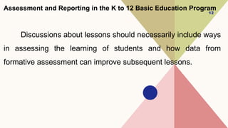 Assessment and Reporting in the K to 12 Basic Education Program
Discussions about lessons should necessarily include ways
in assessing the learning of students and how data from
formative assessment can improve subsequent lessons.
12
 