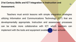 21st Century Skills and ICT Integration in Instruction and
Assessment.
Teachers must enrich lessons with simple integration strategies
utilizing Information and Communications Technology (ICT) that are
developmentally appropriate. Instruction and assessment processes
can be made more collaborative with ICT, which teachers can
implement with the tools and equipment available in their schools.
13
 
