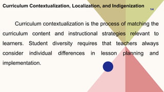 Curriculum Contextualization, Localization, and Indigenization
Curriculum contextualization is the process of matching the
curriculum content and instructional strategies relevant to
learners. Student diversity requires that teachers always
consider individual differences in lesson planning and
implementation.
14
 