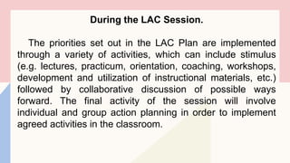 During the LAC Session.
The priorities set out in the LAC Plan are implemented
through a variety of activities, which can include stimulus
(e.g. lectures, practicum, orientation, coaching, workshops,
development and utilization of instructional materials, etc.)
followed by collaborative discussion of possible ways
forward. The final activity of the session will involve
individual and group action planning in order to implement
agreed activities in the classroom.
 