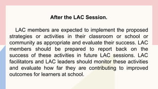 After the LAC Session.
LAC members are expected to implement the proposed
strategies or activities in their classroom or school or
community as appropriate and evaluate their success. LAC
members should be prepared to report back on the
success of these activities in future LAC sessions. LAC
facilitators and LAC leaders should monitor these activities
and evaluate how far they are contributing to improved
outcomes for learners at school.
 