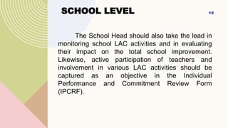 SCHOOL LEVEL
The School Head should also take the lead in
monitoring school LAC activities and in evaluating
their impact on the total school improvement.
Likewise, active participation of teachers and
involvement in various LAC activities should be
captured as an objective in the Individual
Performance and Commitment Review Form
(IPCRF).
19
 