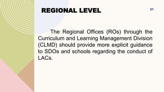 REGIONAL LEVEL
The Regional Offices (ROs) through the
Curriculum and Learning Management Division
(CLMD) should provide more explicit guidance
to SDOs and schools regarding the conduct of
LACs.
21
 
