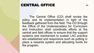 CENTRAL OFFICE
The Central Office (CO) shall review the
policy and its implementation in light of the
feedback gathered from the field. The CO through
the Office of the Undersecretary for Curriculum
and Instruction shall coordinate efforts at the
central and field offices to ensure that the support
systems and mechanism to sustain LAC practice
are established and responsive such as putting in
place a rewards system and allocating funds for
the program.
22
 