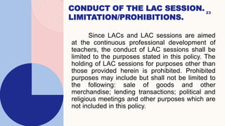 CONDUCT OF THE LAC SESSION.
LIMITATION/PROHIBITIONS.
23
Since LACs and LAC sessions are aimed
at the continuous professional development of
teachers, the conduct of LAC sessions shall be
limited to the purposes stated in this policy. The
holding of LAC sessions for purposes other than
those provided herein is prohibited. Prohibited
purposes may include but shall not be limited to
the following: sale of goods and other
merchandise; lending transactions; political and
religious meetings and other purposes which are
not included in this policy.
 