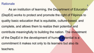 Rationale
As an institution of learning, the Department of Education
(DepEd) works to protect and promote the right of Filipinos to
quality basic education that is equitable, culture-based, and
complete, and allows them to realize their potential and
contribute meaningfully to building the nation. The investment
of the DepEd in the development of human potential is a
commitment it makes not only to its learners but also its
teachers.
3
 