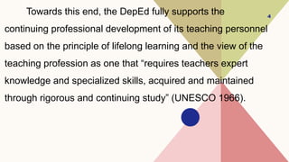 Towards this end, the DepEd fully supports the
continuing professional development of its teaching personnel
based on the principle of lifelong learning and the view of the
teaching profession as one that “requires teachers expert
knowledge and specialized skills, acquired and maintained
through rigorous and continuing study” (UNESCO 1966).
4
 