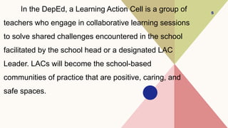 In the DepEd, a Learning Action Cell is a group of
teachers who engage in collaborative learning sessions
to solve shared challenges encountered in the school
facilitated by the school head or a designated LAC
Leader. LACs will become the school-based
communities of practice that are positive, caring, and
safe spaces.
5
 