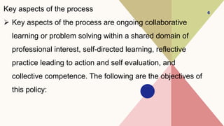 Key aspects of the process
 Key aspects of the process are ongoing collaborative
learning or problem solving within a shared domain of
professional interest, self-directed learning, reflective
practice leading to action and self evaluation, and
collective competence. The following are the objectives of
this policy:
6
 