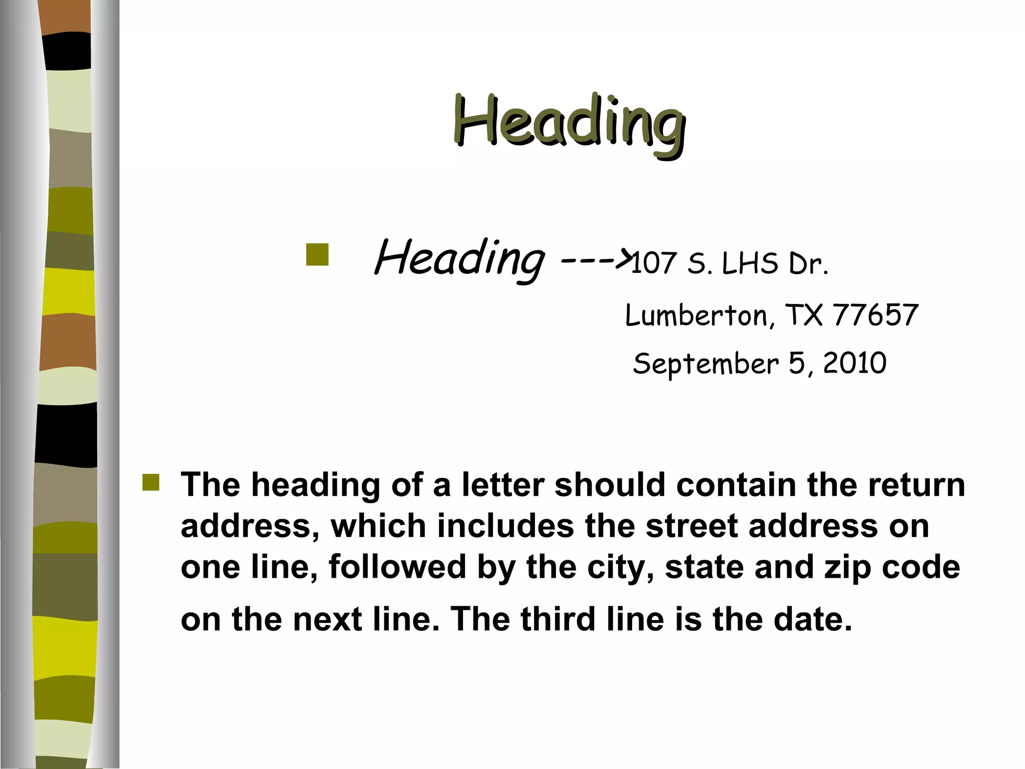 Heading Heading ---> 107 S. LHS Dr. Lumberton, TX 77657 September 5, 2010 The heading of a letter should contain the return address, which includes the street address on one line, followed by the city, state and zip code on the next line. The third line is the date.