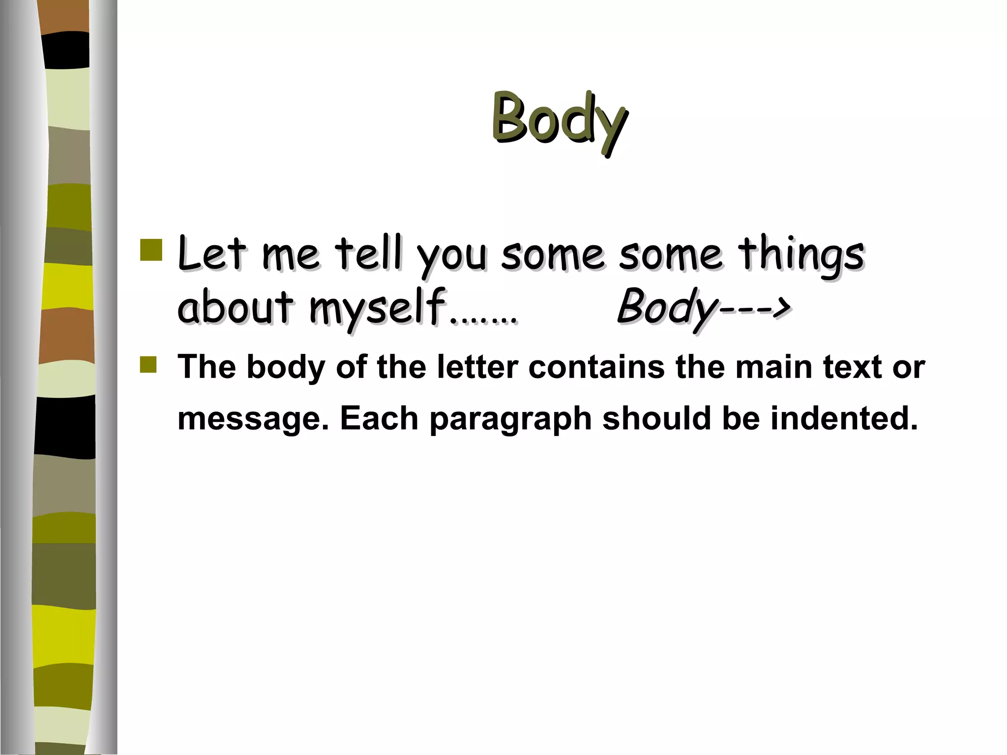 Body Let me tell you some some things about myself.…… Body---> The body of the letter contains the main text or message. Each paragraph should be indented.