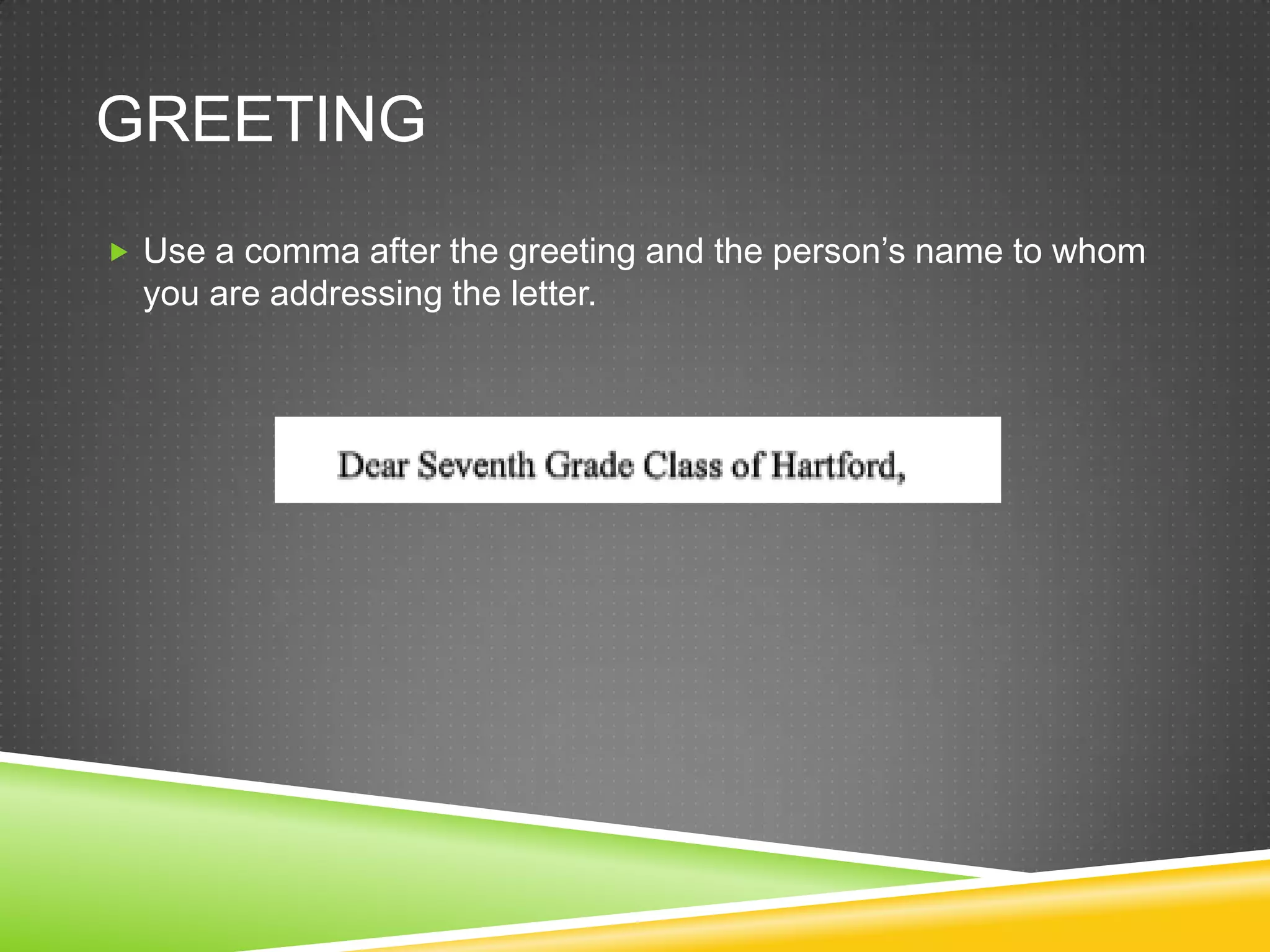 GREETING
Use a comma after the greeting and the person’s name to whom
you are addressing the letter.