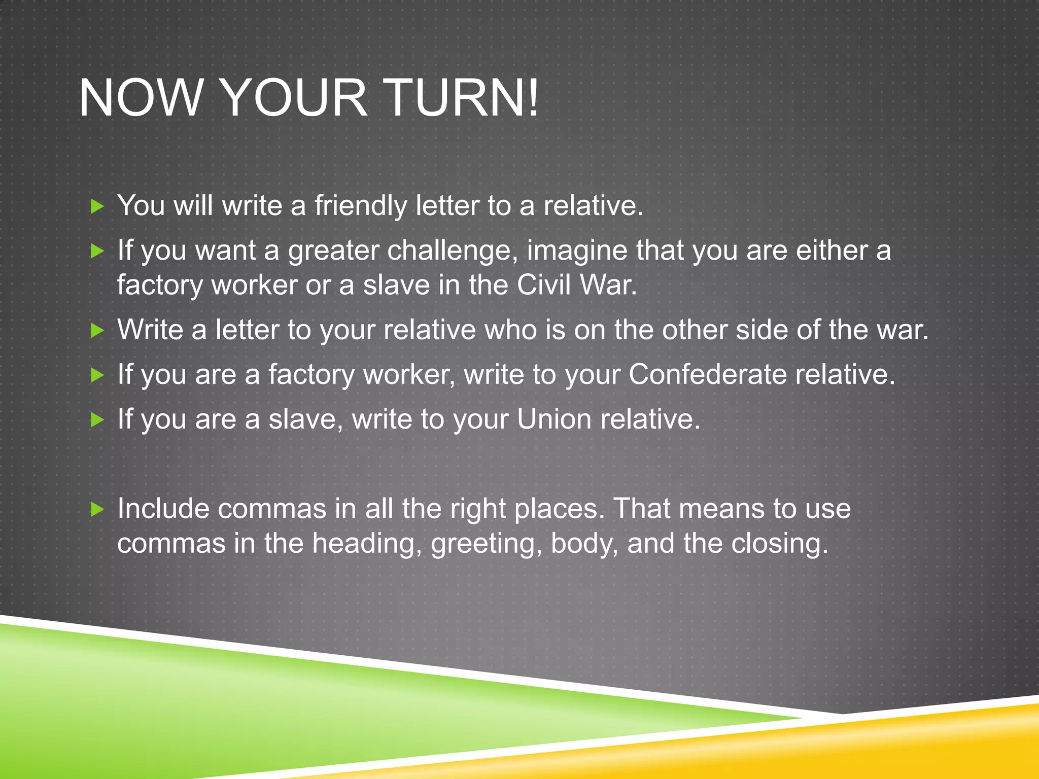 NOW YOUR TURN!
You will write a friendly letter to a relative.
If you want a greater challenge, imagine that you are either a
factory worker or a slave in the Civil War.
Write a letter to your relative who is on the other side of the war.
If you are a factory worker, write to your Confederate relative.
If you are a slave, write to your Union relative.
Include commas in all the right places. That means to use
commas in the heading, greeting, body, and the closing.