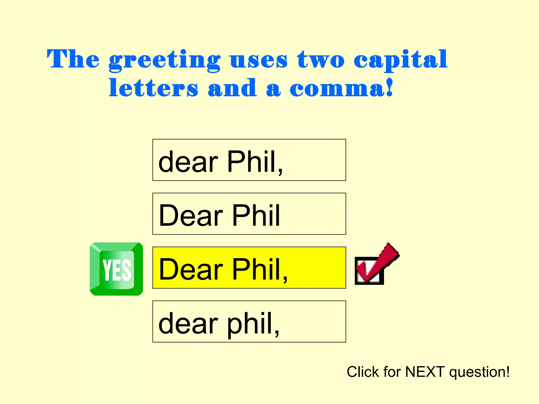 The greeting uses two capital
    letters and a comma!


        dear Phil,
        Dear Phil
        Dear Phil,
        dear phil,
                     Click for NEXT question!
 