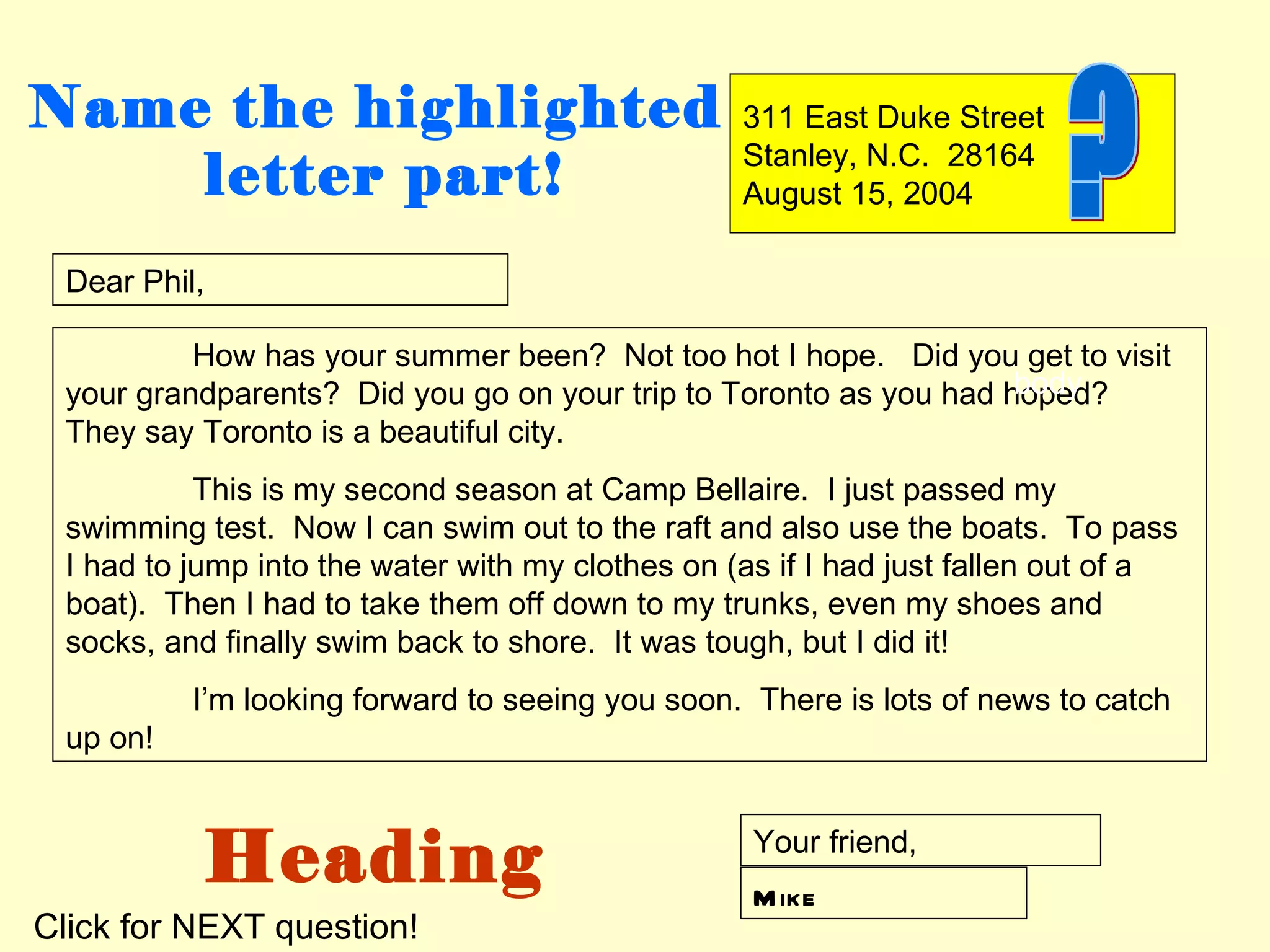 Name the highlighted                              311 East Duke Street
                                                  Stanley, N.C. 28164
    letter part!                                  August 15, 2004

 Dear Phil,

          How has your summer been? Not too hot I hope. Did you get to visit
                                                                   body
 your grandparents? Did you go on your trip to Toronto as you had hoped?
 They say Toronto is a beautiful city.
           This is my second season at Camp Bellaire. I just passed my
 swimming test. Now I can swim out to the raft and also use the boats. To pass
 I had to jump into the water with my clothes on (as if I had just fallen out of a
 boat). Then I had to take them off down to my trunks, even my shoes and
 socks, and finally swim back to shore. It was tough, but I did it!
          I’m looking forward to seeing you soon. There is lots of news to catch
 up on!



           Heading                                 Your friend,
                                                   M ike
Click for NEXT question!
 