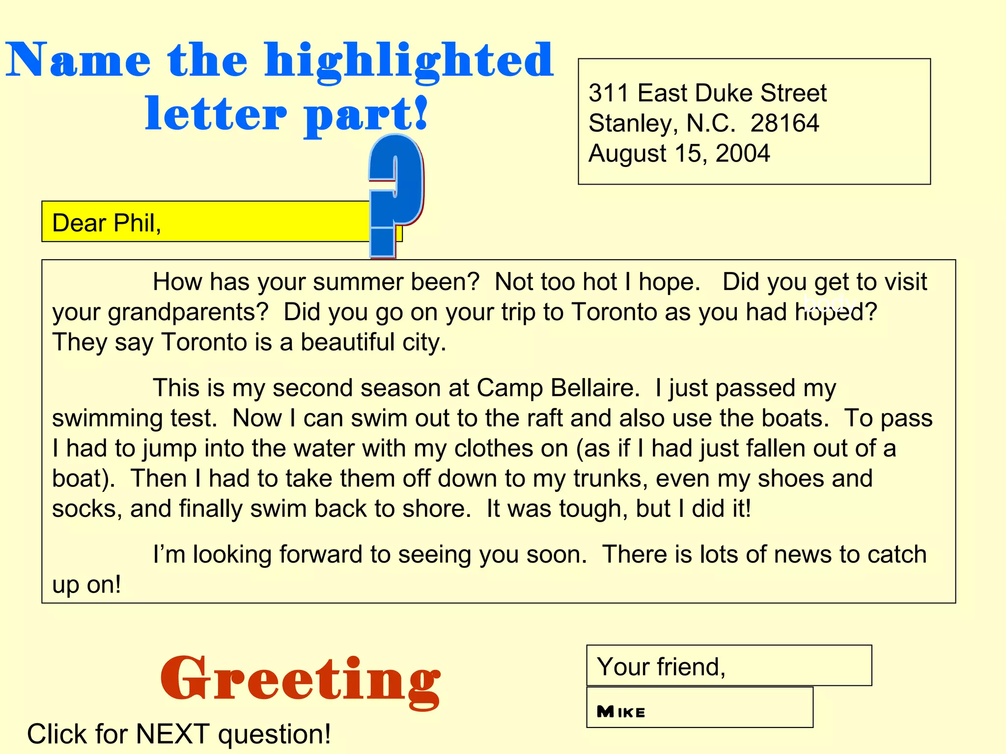 Name the highlighted
                                                  311 East Duke Street
    letter part!                                  Stanley, N.C. 28164
                                                  August 15, 2004

 Dear Phil,

          How has your summer been? Not too hot I hope. Did you get to visit
                                                                   body
 your grandparents? Did you go on your trip to Toronto as you had hoped?
 They say Toronto is a beautiful city.
           This is my second season at Camp Bellaire. I just passed my
 swimming test. Now I can swim out to the raft and also use the boats. To pass
 I had to jump into the water with my clothes on (as if I had just fallen out of a
 boat). Then I had to take them off down to my trunks, even my shoes and
 socks, and finally swim back to shore. It was tough, but I did it!
          I’m looking forward to seeing you soon. There is lots of news to catch
 up on!



          Greeting                                 Your friend,
                                                   M ike
Click for NEXT question!
 