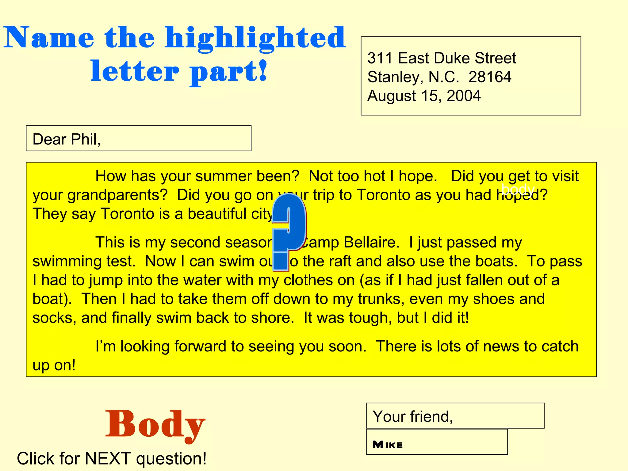 Name the highlighted
                                                  311 East Duke Street
    letter part!                                  Stanley, N.C. 28164
                                                  August 15, 2004

 Dear Phil,

          How has your summer been? Not too hot I hope. Did you get to visit
                                                                   body
 your grandparents? Did you go on your trip to Toronto as you had hoped?
 They say Toronto is a beautiful city.
           This is my second season at Camp Bellaire. I just passed my
 swimming test. Now I can swim out to the raft and also use the boats. To pass
 I had to jump into the water with my clothes on (as if I had just fallen out of a
 boat). Then I had to take them off down to my trunks, even my shoes and
 socks, and finally swim back to shore. It was tough, but I did it!
          I’m looking forward to seeing you soon. There is lots of news to catch
 up on!



              Body                                 Your friend,
                                                   M ike
Click for NEXT question!
 