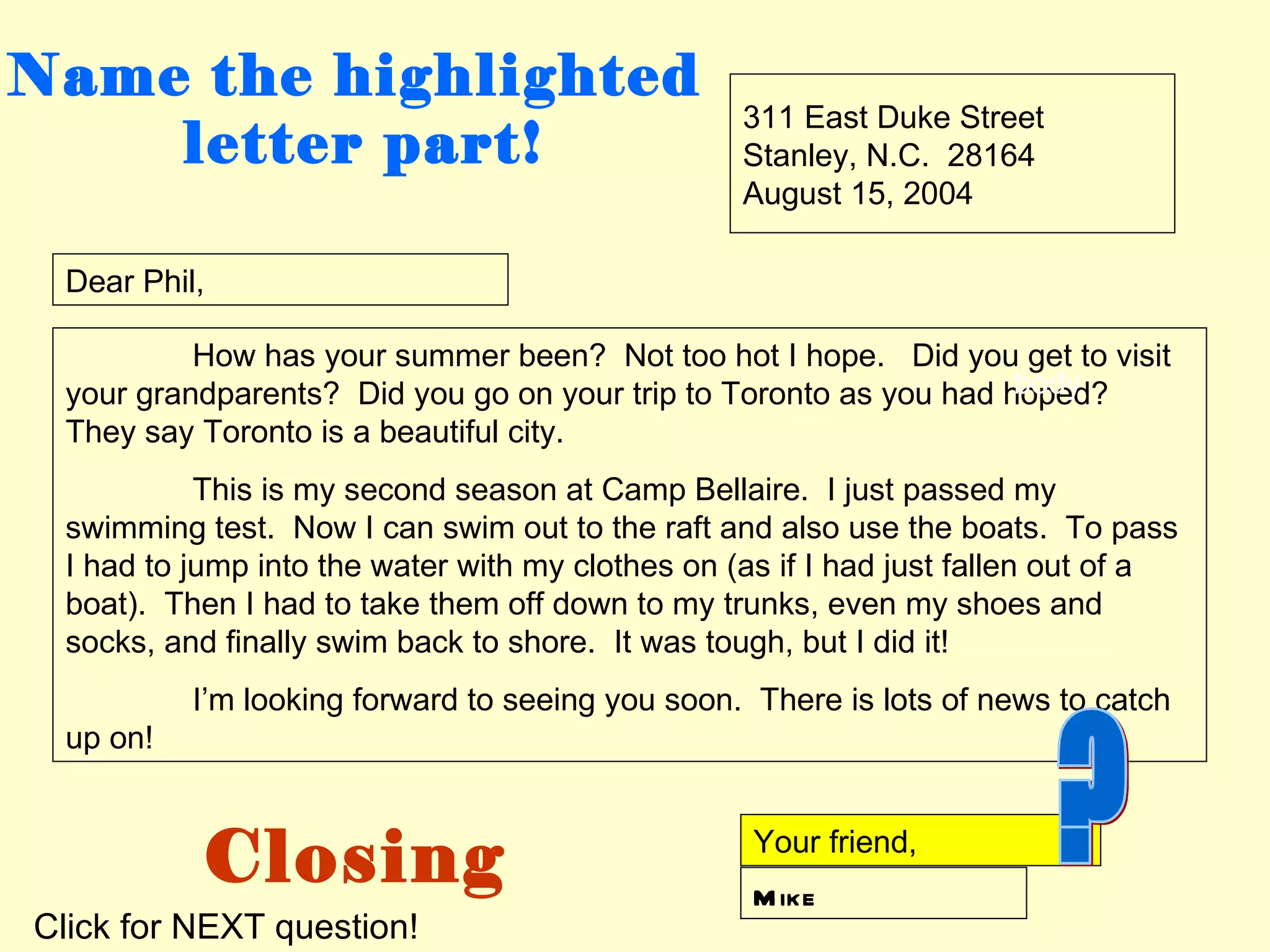 Name the highlighted
                                                  311 East Duke Street
    letter part!                                  Stanley, N.C. 28164
                                                  August 15, 2004

 Dear Phil,

          How has your summer been? Not too hot I hope. Did you get to visit
                                                                   body
 your grandparents? Did you go on your trip to Toronto as you had hoped?
 They say Toronto is a beautiful city.
           This is my second season at Camp Bellaire. I just passed my
 swimming test. Now I can swim out to the raft and also use the boats. To pass
 I had to jump into the water with my clothes on (as if I had just fallen out of a
 boat). Then I had to take them off down to my trunks, even my shoes and
 socks, and finally swim back to shore. It was tough, but I did it!
          I’m looking forward to seeing you soon. There is lots of news to catch
 up on!



           Closing                                 Your friend,
                                                   M ike
Click for NEXT question!
 
