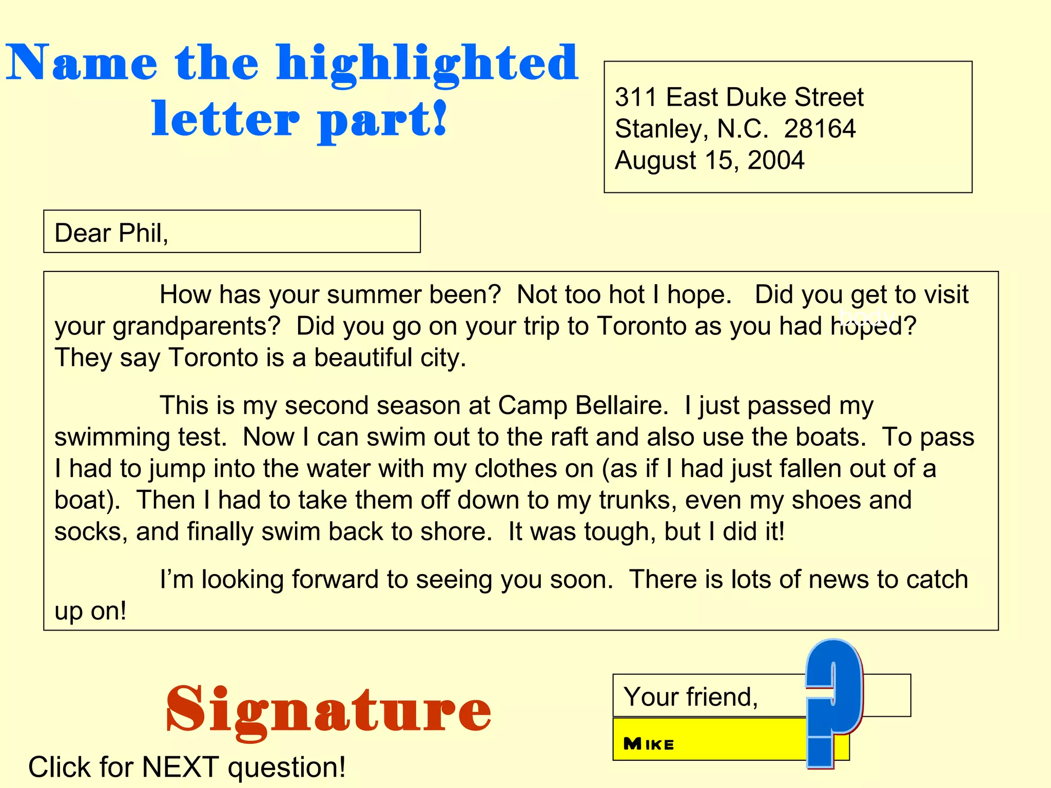 Name the highlighted
                                                  311 East Duke Street
    letter part!                                  Stanley, N.C. 28164
                                                  August 15, 2004

 Dear Phil,

          How has your summer been? Not too hot I hope. Did you get to visit
                                                                   body
 your grandparents? Did you go on your trip to Toronto as you had hoped?
 They say Toronto is a beautiful city.
           This is my second season at Camp Bellaire. I just passed my
 swimming test. Now I can swim out to the raft and also use the boats. To pass
 I had to jump into the water with my clothes on (as if I had just fallen out of a
 boat). Then I had to take them off down to my trunks, even my shoes and
 socks, and finally swim back to shore. It was tough, but I did it!
          I’m looking forward to seeing you soon. There is lots of news to catch
 up on!



          Signature                                Your friend,
                                                   M ike
Click for NEXT question!
 