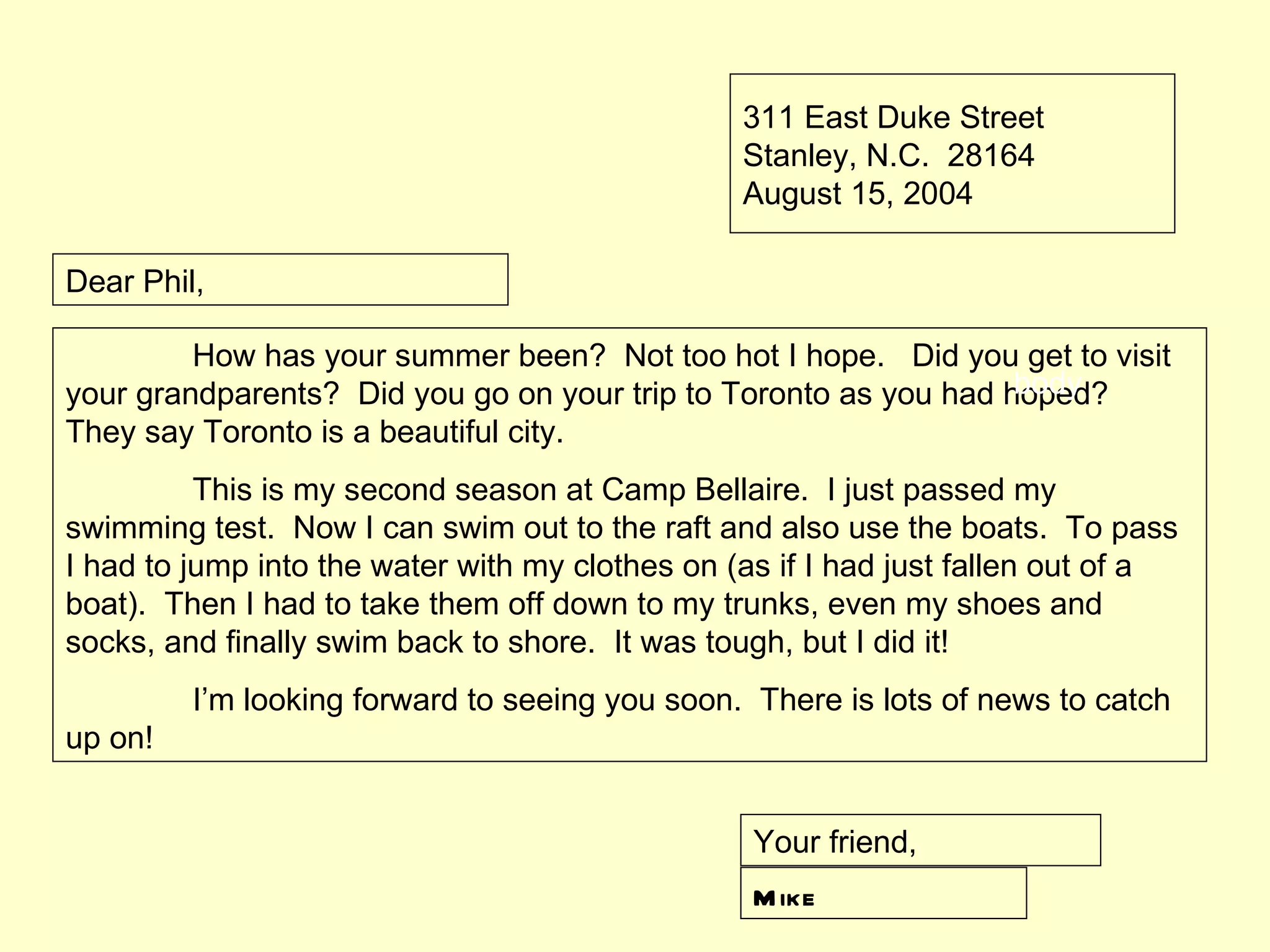 311 East Duke Street
                                                 Stanley, N.C. 28164
                                                 August 15, 2004

Dear Phil,

         How has your summer been? Not too hot I hope. Did you get to visit
                                                                  body
your grandparents? Did you go on your trip to Toronto as you had hoped?
They say Toronto is a beautiful city.
          This is my second season at Camp Bellaire. I just passed my
swimming test. Now I can swim out to the raft and also use the boats. To pass
I had to jump into the water with my clothes on (as if I had just fallen out of a
boat). Then I had to take them off down to my trunks, even my shoes and
socks, and finally swim back to shore. It was tough, but I did it!
         I’m looking forward to seeing you soon. There is lots of news to catch
up on!


                                                  Your friend,
                                                  M ike
 