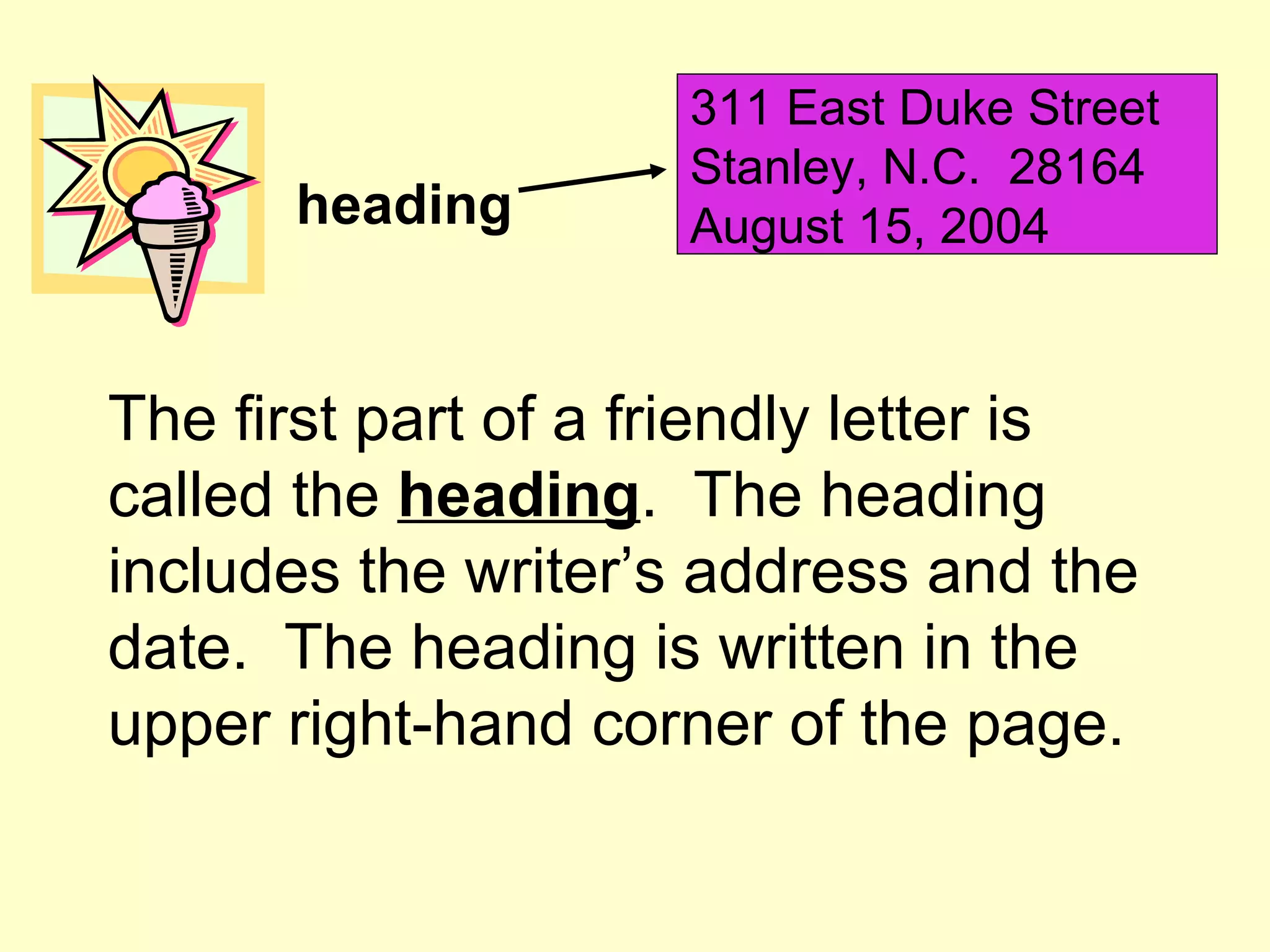 311 East Duke Street
                     Stanley, N.C. 28164
      heading        August 15, 2004


The first part of a friendly letter is
called the heading. The heading
includes the writer’s address and the
date. The heading is written in the
upper right-hand corner of the page.
 