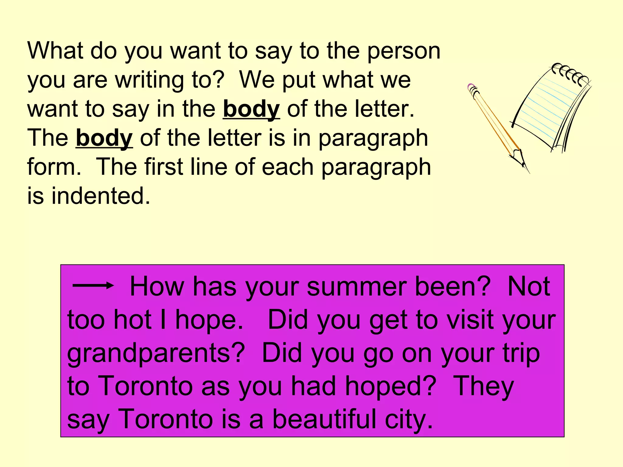 What do you want to say to the person
you are writing to? We put what we
want to say in the body of the letter.
The body of the letter is in paragraph
form. The first line of each paragraph
is indented.


        How has your summer been? Not
   too hot I hope. Did you get to visit your
   grandparents? Did you go on your trip
   to Toronto as you had hoped? They
   say Toronto is a beautiful city.
 