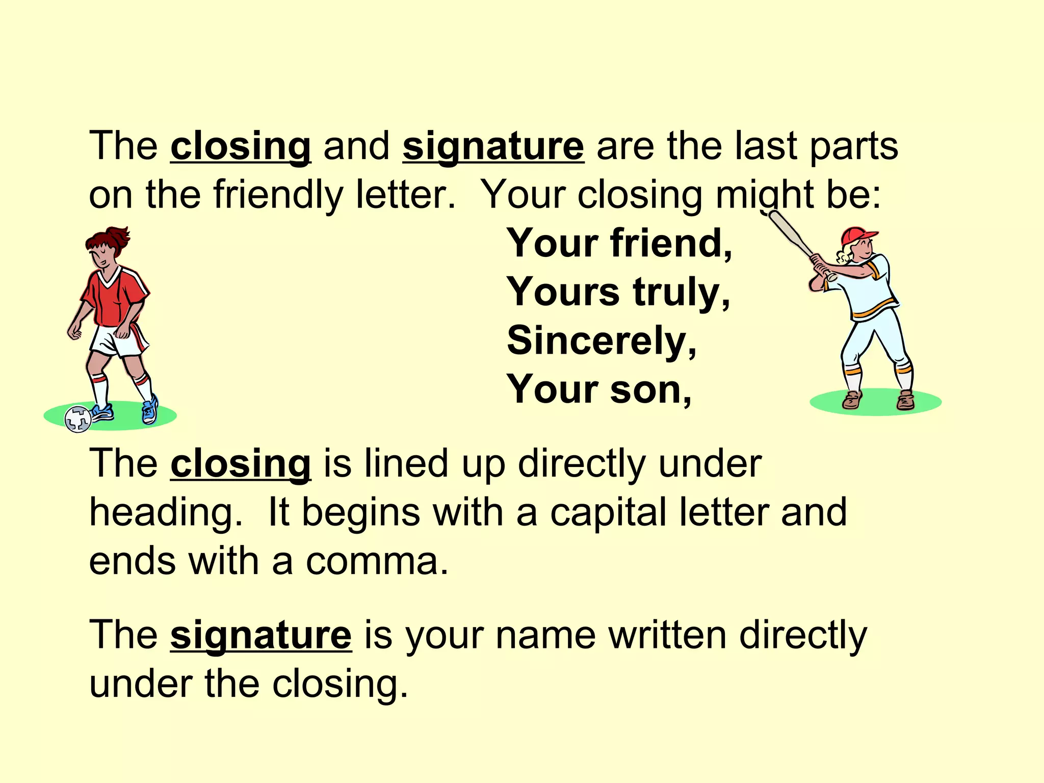 The closing and signature are the last parts
on the friendly letter. Your closing might be:
                         Your friend,
                         Yours truly,
                         Sincerely,
                         Your son,
The closing is lined up directly under
heading. It begins with a capital letter and
ends with a comma.
The signature is your name written directly
under the closing.
 