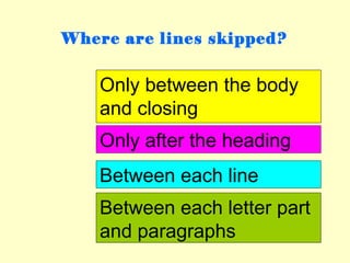 Where are lines skipped?


    Only between the body
    and closing
    Only after the heading
    Between each line
    Between each letter part
    and paragraphs
 