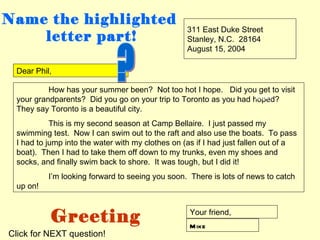 Name the highlighted
                                                  311 East Duke Street
    letter part!                                  Stanley, N.C. 28164
                                                  August 15, 2004

 Dear Phil,

          How has your summer been? Not too hot I hope. Did you get to visit
                                                                   body
 your grandparents? Did you go on your trip to Toronto as you had hoped?
 They say Toronto is a beautiful city.
           This is my second season at Camp Bellaire. I just passed my
 swimming test. Now I can swim out to the raft and also use the boats. To pass
 I had to jump into the water with my clothes on (as if I had just fallen out of a
 boat). Then I had to take them off down to my trunks, even my shoes and
 socks, and finally swim back to shore. It was tough, but I did it!
          I’m looking forward to seeing you soon. There is lots of news to catch
 up on!



          Greeting                                 Your friend,
                                                   M ike
Click for NEXT question!
 