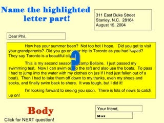 Name the highlighted
                                                  311 East Duke Street
    letter part!                                  Stanley, N.C. 28164
                                                  August 15, 2004

 Dear Phil,

          How has your summer been? Not too hot I hope. Did you get to visit
                                                                   body
 your grandparents? Did you go on your trip to Toronto as you had hoped?
 They say Toronto is a beautiful city.
           This is my second season at Camp Bellaire. I just passed my
 swimming test. Now I can swim out to the raft and also use the boats. To pass
 I had to jump into the water with my clothes on (as if I had just fallen out of a
 boat). Then I had to take them off down to my trunks, even my shoes and
 socks, and finally swim back to shore. It was tough, but I did it!
          I’m looking forward to seeing you soon. There is lots of news to catch
 up on!



              Body                                 Your friend,
                                                   M ike
Click for NEXT question!
 