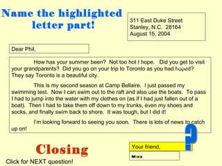 Name the highlighted
                                                  311 East Duke Street
    letter part!                                  Stanley, N.C. 28164
                                                  August 15, 2004

 Dear Phil,

          How has your summer been? Not too hot I hope. Did you get to visit
                                                                   body
 your grandparents? Did you go on your trip to Toronto as you had hoped?
 They say Toronto is a beautiful city.
           This is my second season at Camp Bellaire. I just passed my
 swimming test. Now I can swim out to the raft and also use the boats. To pass
 I had to jump into the water with my clothes on (as if I had just fallen out of a
 boat). Then I had to take them off down to my trunks, even my shoes and
 socks, and finally swim back to shore. It was tough, but I did it!
          I’m looking forward to seeing you soon. There is lots of news to catch
 up on!



           Closing                                 Your friend,
                                                   M ike
Click for NEXT question!
 