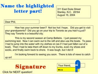 Name the highlighted
                                                  311 East Duke Street
    letter part!                                  Stanley, N.C. 28164
                                                  August 15, 2004

 Dear Phil,

          How has your summer been? Not too hot I hope. Did you get to visit
                                                                   body
 your grandparents? Did you go on your trip to Toronto as you had hoped?
 They say Toronto is a beautiful city.
           This is my second season at Camp Bellaire. I just passed my
 swimming test. Now I can swim out to the raft and also use the boats. To pass
 I had to jump into the water with my clothes on (as if I had just fallen out of a
 boat). Then I had to take them off down to my trunks, even my shoes and
 socks, and finally swim back to shore. It was tough, but I did it!
          I’m looking forward to seeing you soon. There is lots of news to catch
 up on!



          Signature                                Your friend,
                                                   M ike
Click for NEXT question!
 