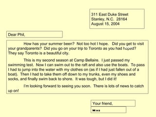 311 East Duke Street
                                                 Stanley, N.C. 28164
                                                 August 15, 2004

Dear Phil,

         How has your summer been? Not too hot I hope. Did you get to visit
                                                                  body
your grandparents? Did you go on your trip to Toronto as you had hoped?
They say Toronto is a beautiful city.
          This is my second season at Camp Bellaire. I just passed my
swimming test. Now I can swim out to the raft and also use the boats. To pass
I had to jump into the water with my clothes on (as if I had just fallen out of a
boat). Then I had to take them off down to my trunks, even my shoes and
socks, and finally swim back to shore. It was tough, but I did it!
         I’m looking forward to seeing you soon. There is lots of news to catch
up on!


                                                  Your friend,
                                                  M ike
 