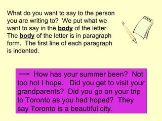 What do you want to say to the person
you are writing to? We put what we
want to say in the body of the letter.
The body of the letter is in paragraph
form. The first line of each paragraph
is indented.


        How has your summer been? Not
   too hot I hope. Did you get to visit your
   grandparents? Did you go on your trip
   to Toronto as you had hoped? They
   say Toronto is a beautiful city.
 