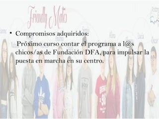 • Compromisos adquiridos:
Próximo curso contar el programa a l@s
chicos/as de Fundación DFA, para impulsar la
puesta en marcha en su centro.
 