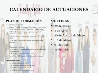 CALENDARIO DE ACTUACIONES
PLAN DE FORMACIÓN
• Formación interna:
- Enero: 1º Sesión Formación “Percepción y observación”
- 10 de Febrero 2ª Sesión Formación “Comunicación”
- Febrero Presentación del programa por parte del
alumnado a tutores
- Febrero- Marzo Presentación programa F.M./tutor a 1º
ESO
- 11 de Mayo 3º Sesión Formación “Conflicto versus
violencia”
• Formación externa:
- 21 de Marzo “El Racismo: Efectos en la convivencia de
los/as jóvenes”.
- 2 de Mayo “Valientes contra el acoso”
- 12 de Mayo: III Encuentro de Alumn@s ayudantes
DÍAS ESPECIALES
- 31 de Enero: Día de la Paz
- 8 de Marzo día internacional de la Mujer
- Fotos?; Día de la paz vídeo lanzalo
- 17 de Mayo: Acogida alumnos primaria
METTINGS
• 29 de Marzo
• 4 de Abril,
• 20 de Abril, 5 de Mayo,
• 15 de Mayo,
• 01 de Junio
• 15 de Junio
 