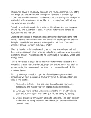 This comes down to your body language and your appearance. One of the
first things you should do when talking with someone is to make eye
contact and shake hands with confidence. If you constantly look away while
talking this will come across as avoidance on your part and will not help
you get what you are after.
One of the easiest things to do is smile as this relaxes you and everyone
around you and puts them at ease. You immediately come across as
approachable and friendly.
Dressing for success is important too and this includes wearing the right
colors. There is an entire business that deals with helping people choose
the right colored clothes. You will be categorized into one of the four
seasons; Spring, Summer, Autumn or Winter.
Wearing the right colors and dressing for success are so important and
there is even research which shows what colors you should wear according
to the time of day. This is related to the techniques of Fung Shui which uses
energy levels.
People who dress in bright colors are immediately more noticeable than
those who dress in dark navy blues, grays and blacks. What you wear will
leave a lasting impression on those around you, so don’t overlook this
important factor.
As body language is such a huge part of getting what you want with
persuasion we want to include a brief overview of the main points in one
easy to find section.
1. Remember to Smile – this one small thing changes your entire
personality and makes you very approachable and likable.
2. When you make contact with someone for the first time try raising
your eyebrows – again this makes you more friendly right away.
3. Do not cross your arms when talking to someone. This body position
is identified as being defensive and makes you seem nervous and
uncomfortable.
 