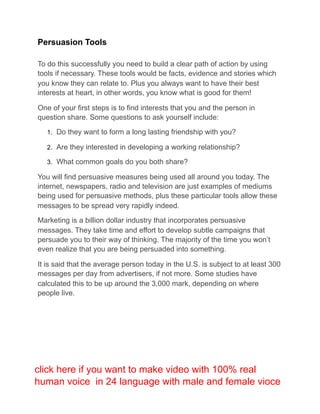 Persuasion Tools
To do this successfully you need to build a clear path of action by using
tools if necessary. These tools would be facts, evidence and stories which
you know they can relate to. Plus you always want to have their best
interests at heart, in other words, you know what is good for them!
One of your first steps is to find interests that you and the person in
question share. Some questions to ask yourself include:
1. Do they want to form a long lasting friendship with you?
2. Are they interested in developing a working relationship?
3. What common goals do you both share?
You will find persuasive measures being used all around you today. The
internet, newspapers, radio and television are just examples of mediums
being used for persuasive methods, plus these particular tools allow these
messages to be spread very rapidly indeed.
Marketing is a billion dollar industry that incorporates persuasive
messages. They take time and effort to develop subtle campaigns that
persuade you to their way of thinking. The majority of the time you won’t
even realize that you are being persuaded into something.
It is said that the average person today in the U.S. is subject to at least 300
messages per day from advertisers, if not more. Some studies have
calculated this to be up around the 3,000 mark, depending on where
people live.
click here if you want to make video with 100% real
human voice in 24 language with male and female vioce
 