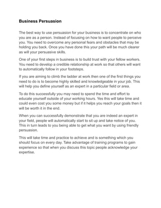 Business Persuasion
The best way to use persuasion for your business is to concentrate on who
you are as a person. Instead of focusing on how to want people to perceive
you. You need to overcome any personal fears and obstacles that may be
holding you back. Once you have done this your path will be much clearer
as will your persuasive skills.
One of your first steps in business is to build trust with your fellow workers.
You need to develop a credible relationship at work so that others will want
to automatically follow in your footsteps.
If you are aiming to climb the ladder at work then one of the first things you
need to do is to become highly skilled and knowledgeable in your job. This
will help you define yourself as an expert in a particular field or area.
To do this successfully you may need to spend the time and effort to
educate yourself outside of your working hours. Yes this will take time and
could even cost you some money but if it helps you reach your goals then it
will be worth it in the end.
When you can successfully demonstrate that you are indeed an expert in
your field, people will automatically start to sit up and take notice of you.
This in turn leads to you being able to get what you want by using friendly
persuasion.
This will take time and practice to achieve and is something which you
should focus on every day. Take advantage of training programs to gain
experience so that when you discuss this topic people acknowledge your
expertise.
 