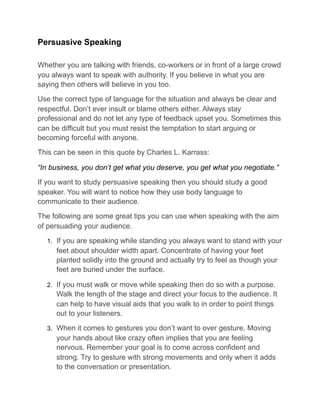 Persuasive Speaking
Whether you are talking with friends, co-workers or in front of a large crowd
you always want to speak with authority. If you believe in what you are
saying then others will believe in you too.
Use the correct type of language for the situation and always be clear and
respectful. Don’t ever insult or blame others either. Always stay
professional and do not let any type of feedback upset you. Sometimes this
can be difficult but you must resist the temptation to start arguing or
becoming forceful with anyone.
This can be seen in this quote by Charles L. Karrass:
“In business, you don’t get what you deserve, you get what you negotiate.”
If you want to study persuasive speaking then you should study a good
speaker. You will want to notice how they use body language to
communicate to their audience.
The following are some great tips you can use when speaking with the aim
of persuading your audience.
1. If you are speaking while standing you always want to stand with your
feet about shoulder width apart. Concentrate of having your feet
planted solidly into the ground and actually try to feel as though your
feet are buried under the surface.
2. If you must walk or move while speaking then do so with a purpose.
Walk the length of the stage and direct your focus to the audience. It
can help to have visual aids that you walk to in order to point things
out to your listeners.
3. When it comes to gestures you don’t want to over gesture. Moving
your hands about like crazy often implies that you are feeling
nervous. Remember your goal is to come across confident and
strong. Try to gesture with strong movements and only when it adds
to the conversation or presentation.
 