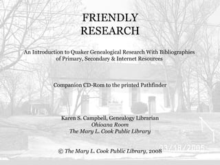 FRIENDLY RESEARCH An Introduction to Quaker Genealogical Research With Bibliographies  of Primary, Secondary & Internet Resources  Companion CD-Rom to the printed Pathfinder Karen S. Campbell, Genealogy Librarian Ohioana Room The Mary L. Cook Public Library ©  The Mary L. Cook Public Library , 2008 