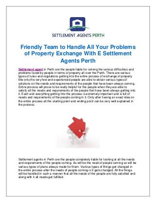 Friendly Team to Handle All Your Problems
of Property Exchange With E Settlement
Agents Perth
Settlement agent in Perth are the people liable for solving the various difficulties and
problems faced by people in terms of property all over the Perth. There are various
types of rules and regulations getting into the entire process of exchange of property
title only the very few and experienced people are able to obtain various types of
solutions on the needs and requirements of the people that have been always coming.
Entire process will prove to be really helpful for the people when they are able to
satisfy all the needs and requirements of the people that have been always getting into
it. Each and everything getting Into the process is extremely important and is full of
needs and requirements of the people coming in it. Only after having an exact idea on
the entire process all the starting point and ending point can be very well explained in
the process.
Settlement agents in Perth are the people completely liable for looking at all the needs
and requirements of the people coming. As will be the need of people coming so will be
various types of plans always made for them. Various types of things get changed in
the entire process after the needs of people coming in it gets changed. All the things
will be handled in such a manner that all the needs of the people are fully satisfied and
along with it all needs get fulfilled.
 