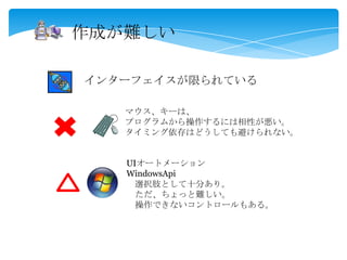 作成が難しい
インターフェイスが限られている
マウス、キーは、
プログラムから操作するには相性が悪い。
タイミング依存はどうしても避けられない。
UIオートメーション
WindowsApi
選択肢として十分あり。
ただ、ちょっと難しい。
操作できないコントロールもある。
 