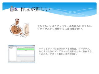 作成が難しい
ユニットテストの場合のテスト対象は、プログラム。
あくまで上位のプログラムから使わるために存在する。
そのため、テスト自動化と相性が良い。
そもそも、GUIアプリって、基本は人が使うもの。
プログラムから操作するには相性が悪い。
 