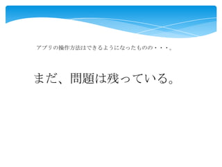 アプリの操作方法はできるようになったものの・・・。
まだ、問題は残っている。
 