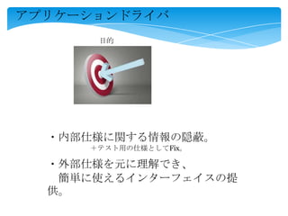 アプリケーションドライバ
・内部仕様に関する情報の隠蔽。
・外部仕様を元に理解でき、
簡単に使えるインターフェイスの提
供。
＋テスト用の仕様としてFix。
目的
 