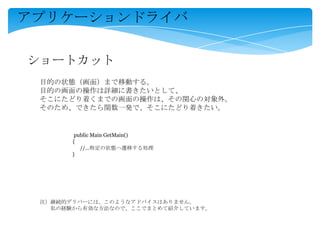 アプリケーションドライバ
ショートカット
目的の状態（画面）まで移動する。
目的の画面の操作は詳細に書きたいとして、
そこにたどり着くまでの画面の操作は、その関心の対象外。
そのため、できたら関数一発で、そこにたどり着きたい。
public Main GetMain()
{
//…特定の状態へ遷移する処理
}
注）継続的デリバーには、このようなアドバイスはありません。
私の経験から有効な方法なので、ここでまとめて紹介しています。
 