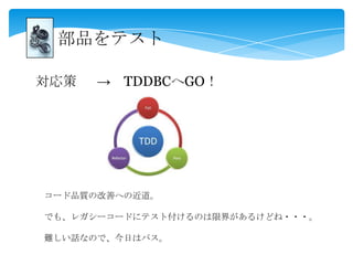 部品をテスト
対応策 → TDDBCへGO！
コード品質の改善への近道。
でも、レガシーコードにテスト付けるのは限界があるけどね・・・。
難しい話なので、今日はパス。
 